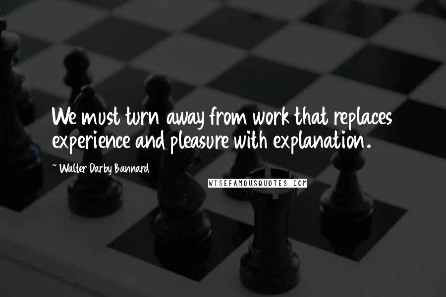 Walter Darby Bannard Quotes: We must turn away from work that replaces experience and pleasure with explanation.