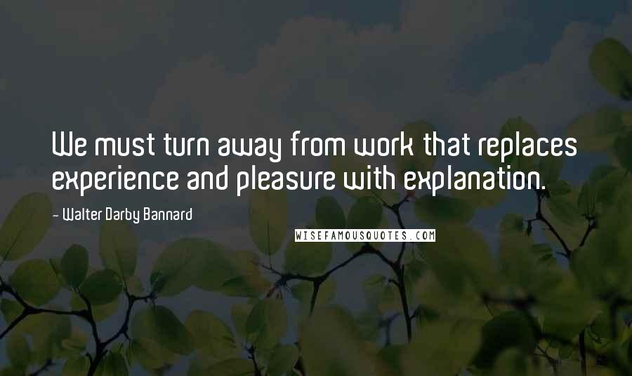 Walter Darby Bannard Quotes: We must turn away from work that replaces experience and pleasure with explanation.