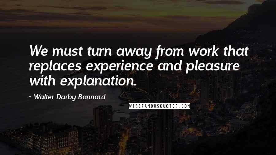 Walter Darby Bannard Quotes: We must turn away from work that replaces experience and pleasure with explanation.