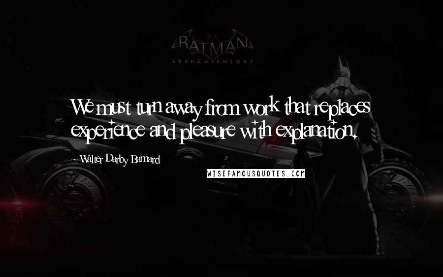 Walter Darby Bannard Quotes: We must turn away from work that replaces experience and pleasure with explanation.