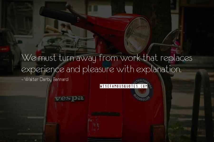 Walter Darby Bannard Quotes: We must turn away from work that replaces experience and pleasure with explanation.