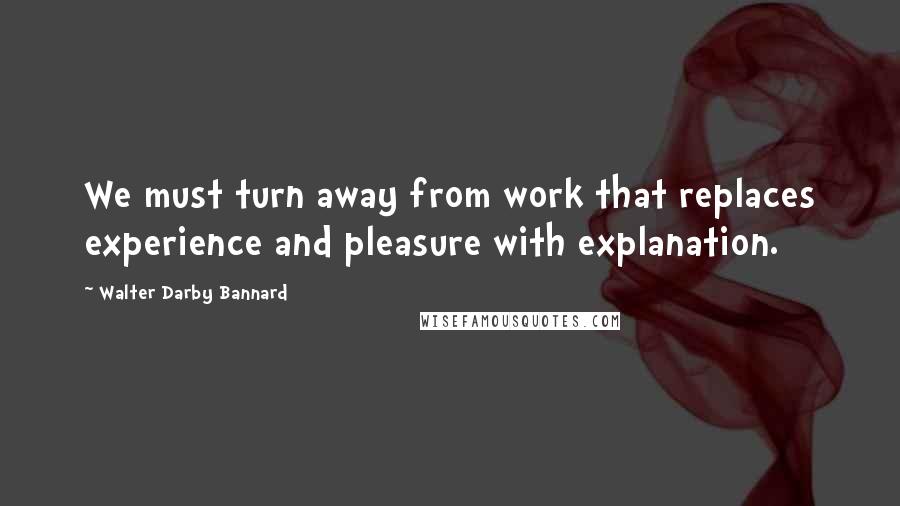 Walter Darby Bannard Quotes: We must turn away from work that replaces experience and pleasure with explanation.