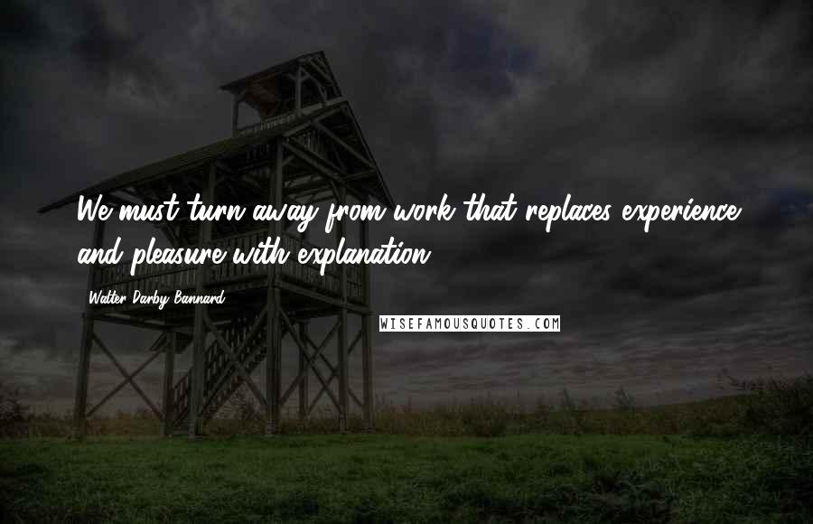 Walter Darby Bannard Quotes: We must turn away from work that replaces experience and pleasure with explanation.