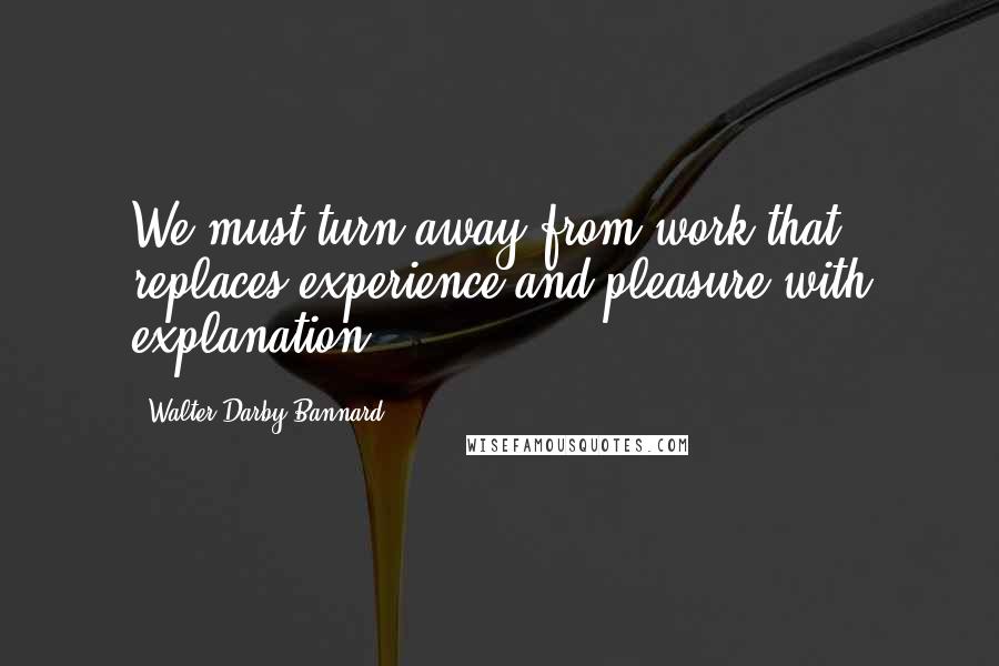 Walter Darby Bannard Quotes: We must turn away from work that replaces experience and pleasure with explanation.