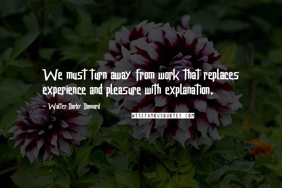 Walter Darby Bannard Quotes: We must turn away from work that replaces experience and pleasure with explanation.