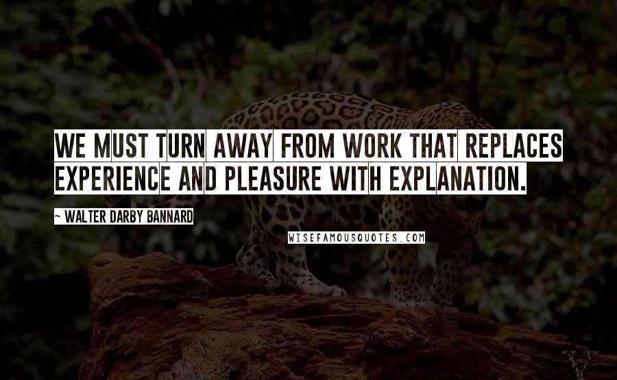 Walter Darby Bannard Quotes: We must turn away from work that replaces experience and pleasure with explanation.