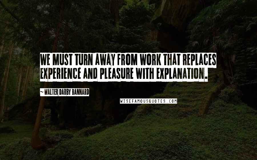 Walter Darby Bannard Quotes: We must turn away from work that replaces experience and pleasure with explanation.