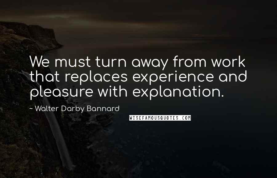 Walter Darby Bannard Quotes: We must turn away from work that replaces experience and pleasure with explanation.