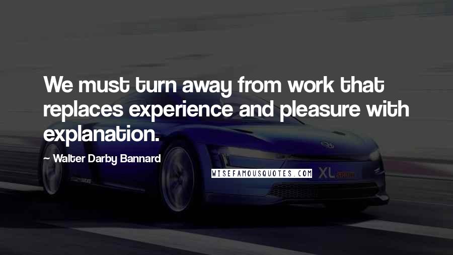 Walter Darby Bannard Quotes: We must turn away from work that replaces experience and pleasure with explanation.