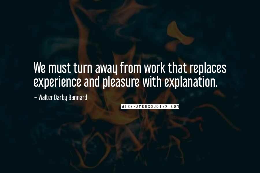 Walter Darby Bannard Quotes: We must turn away from work that replaces experience and pleasure with explanation.