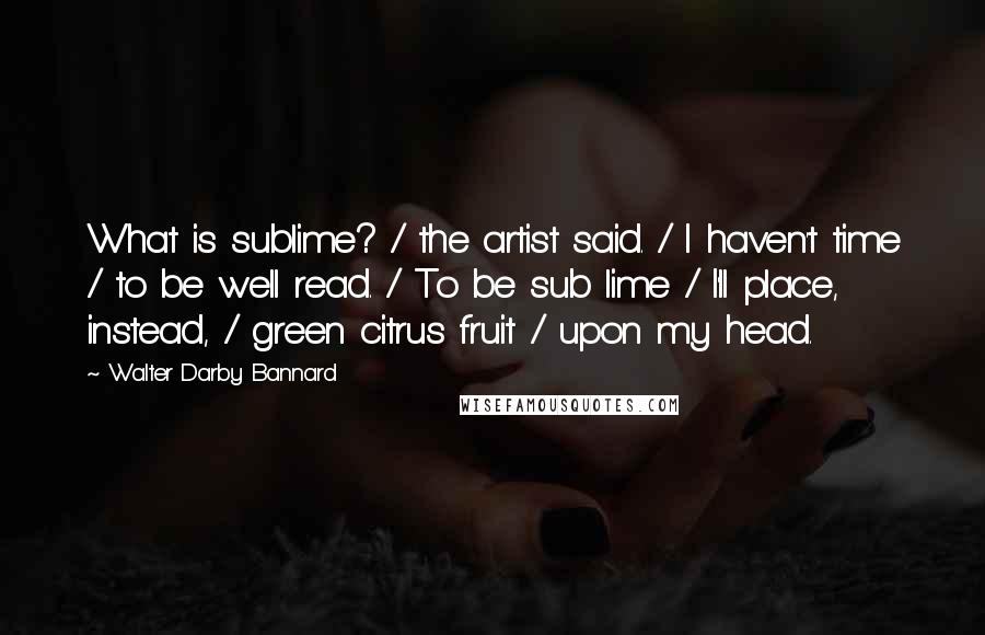 Walter Darby Bannard Quotes: What is sublime? / the artist said. / I haven't time / to be well read. / To be sub lime / I'll place, instead, / green citrus fruit / upon my head.