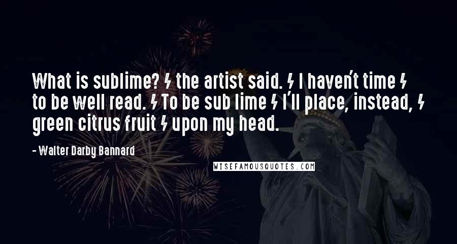 Walter Darby Bannard Quotes: What is sublime? / the artist said. / I haven't time / to be well read. / To be sub lime / I'll place, instead, / green citrus fruit / upon my head.