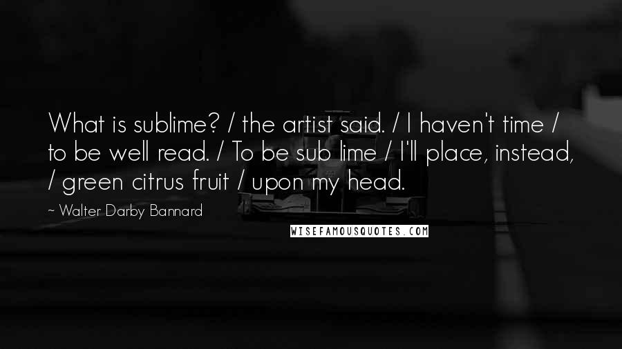 Walter Darby Bannard Quotes: What is sublime? / the artist said. / I haven't time / to be well read. / To be sub lime / I'll place, instead, / green citrus fruit / upon my head.