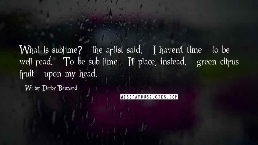 Walter Darby Bannard Quotes: What is sublime? / the artist said. / I haven't time / to be well read. / To be sub lime / I'll place, instead, / green citrus fruit / upon my head.