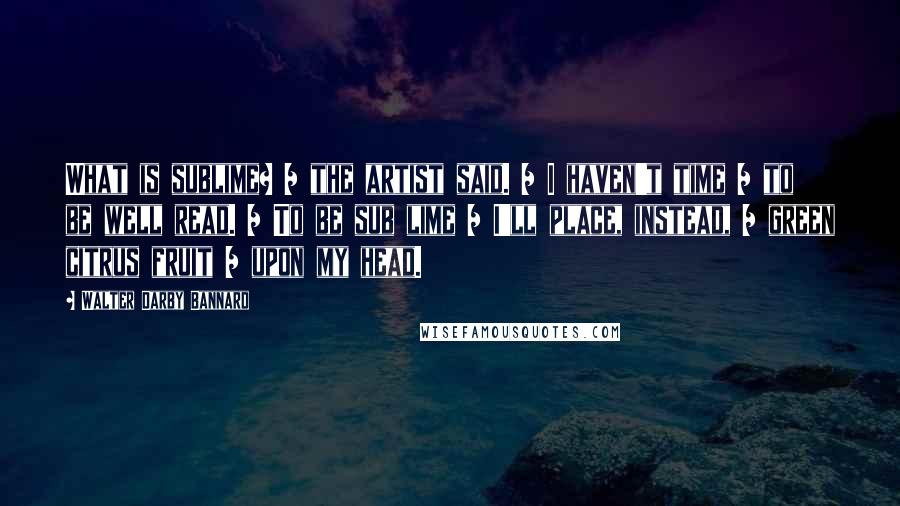 Walter Darby Bannard Quotes: What is sublime? / the artist said. / I haven't time / to be well read. / To be sub lime / I'll place, instead, / green citrus fruit / upon my head.