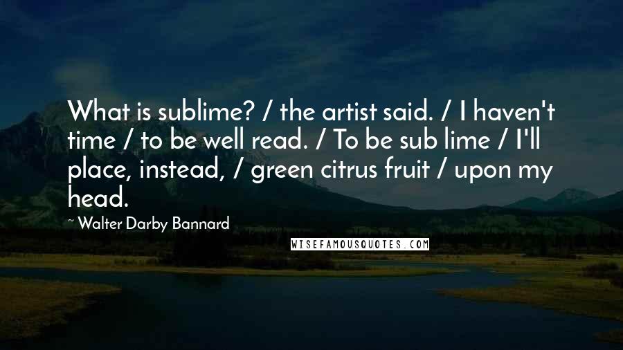 Walter Darby Bannard Quotes: What is sublime? / the artist said. / I haven't time / to be well read. / To be sub lime / I'll place, instead, / green citrus fruit / upon my head.