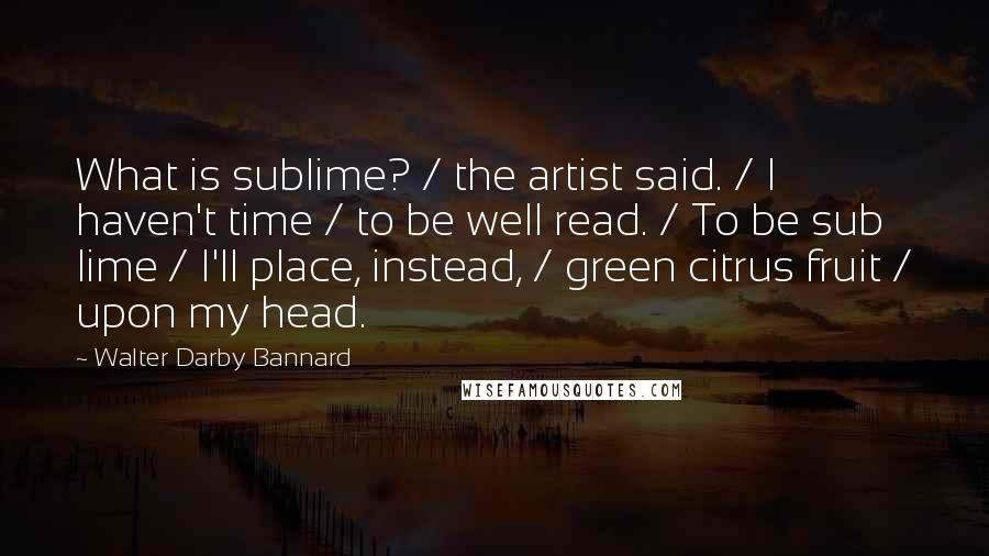 Walter Darby Bannard Quotes: What is sublime? / the artist said. / I haven't time / to be well read. / To be sub lime / I'll place, instead, / green citrus fruit / upon my head.