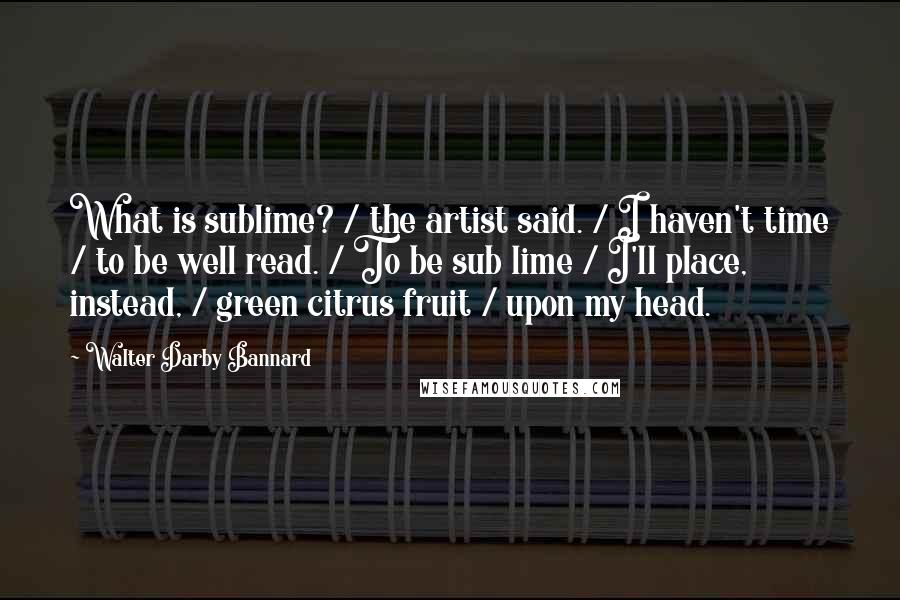 Walter Darby Bannard Quotes: What is sublime? / the artist said. / I haven't time / to be well read. / To be sub lime / I'll place, instead, / green citrus fruit / upon my head.