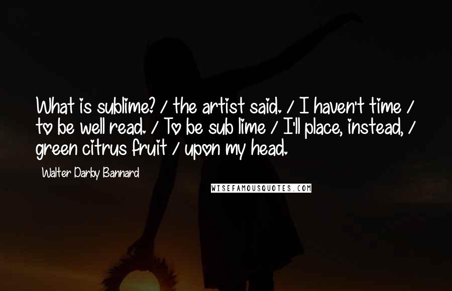 Walter Darby Bannard Quotes: What is sublime? / the artist said. / I haven't time / to be well read. / To be sub lime / I'll place, instead, / green citrus fruit / upon my head.