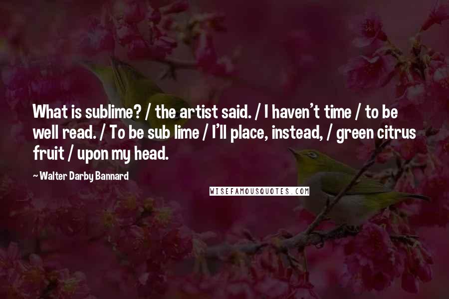 Walter Darby Bannard Quotes: What is sublime? / the artist said. / I haven't time / to be well read. / To be sub lime / I'll place, instead, / green citrus fruit / upon my head.