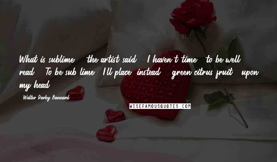 Walter Darby Bannard Quotes: What is sublime? / the artist said. / I haven't time / to be well read. / To be sub lime / I'll place, instead, / green citrus fruit / upon my head.