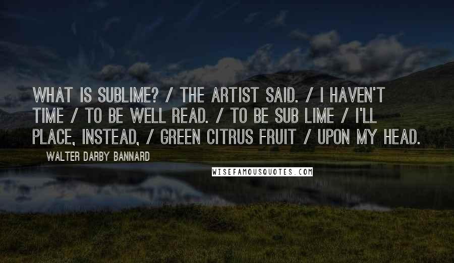 Walter Darby Bannard Quotes: What is sublime? / the artist said. / I haven't time / to be well read. / To be sub lime / I'll place, instead, / green citrus fruit / upon my head.