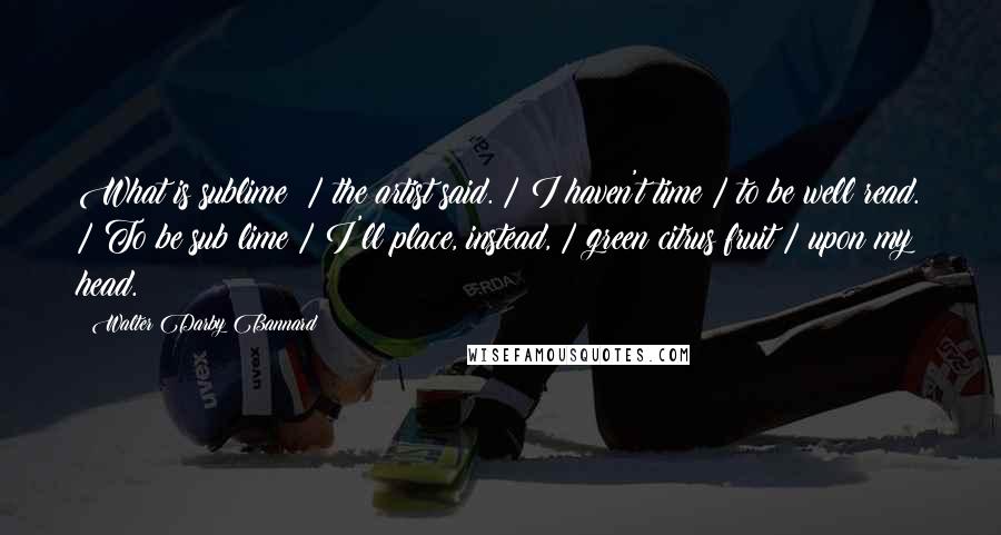 Walter Darby Bannard Quotes: What is sublime? / the artist said. / I haven't time / to be well read. / To be sub lime / I'll place, instead, / green citrus fruit / upon my head.