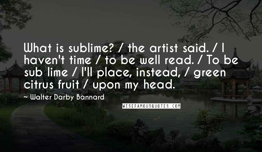 Walter Darby Bannard Quotes: What is sublime? / the artist said. / I haven't time / to be well read. / To be sub lime / I'll place, instead, / green citrus fruit / upon my head.