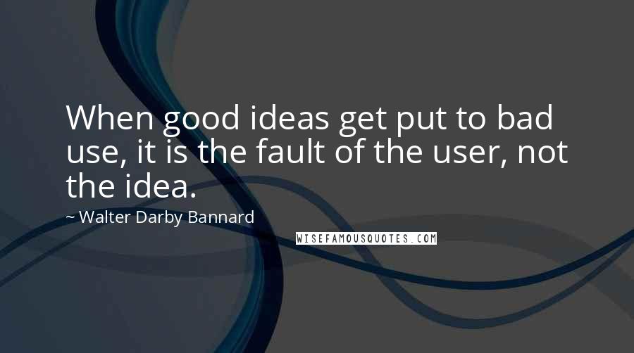 Walter Darby Bannard Quotes: When good ideas get put to bad use, it is the fault of the user, not the idea.