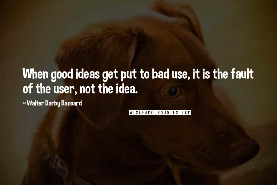 Walter Darby Bannard Quotes: When good ideas get put to bad use, it is the fault of the user, not the idea.