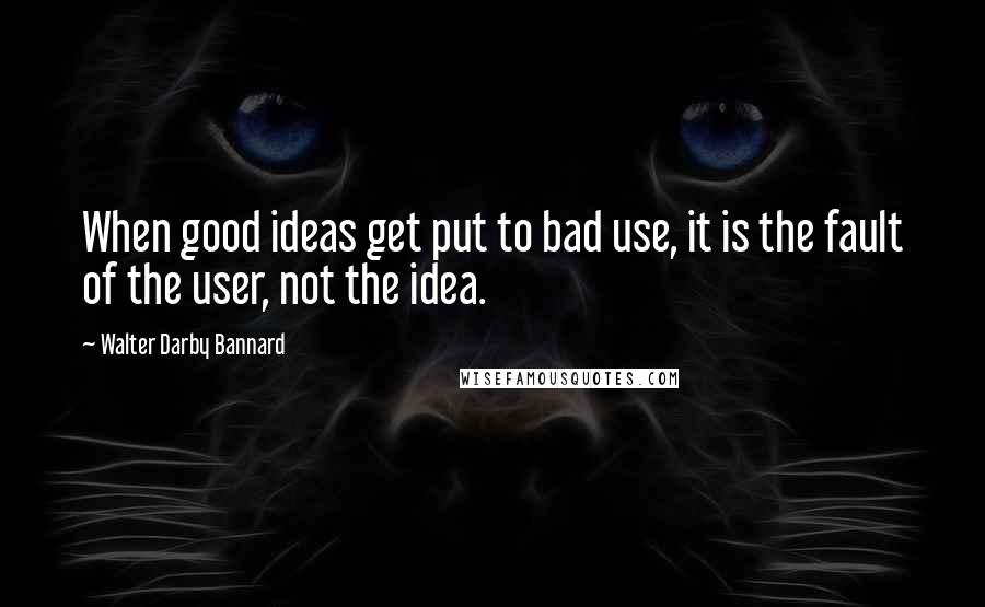 Walter Darby Bannard Quotes: When good ideas get put to bad use, it is the fault of the user, not the idea.