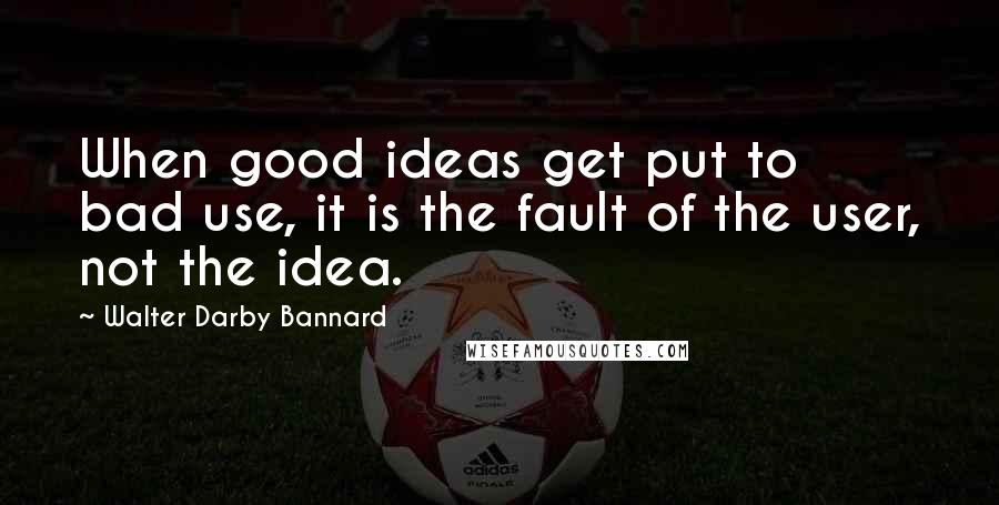 Walter Darby Bannard Quotes: When good ideas get put to bad use, it is the fault of the user, not the idea.
