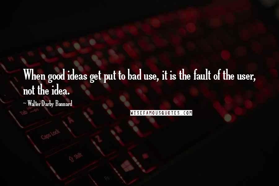 Walter Darby Bannard Quotes: When good ideas get put to bad use, it is the fault of the user, not the idea.