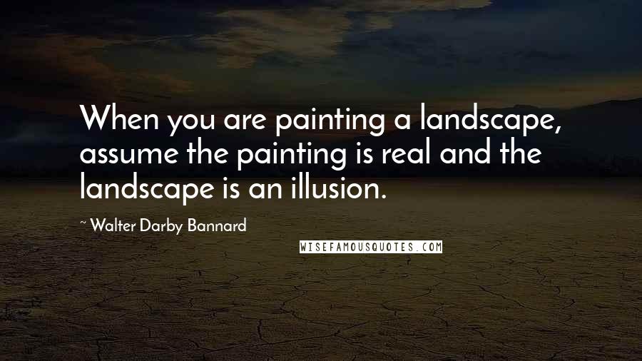 Walter Darby Bannard Quotes: When you are painting a landscape, assume the painting is real and the landscape is an illusion.