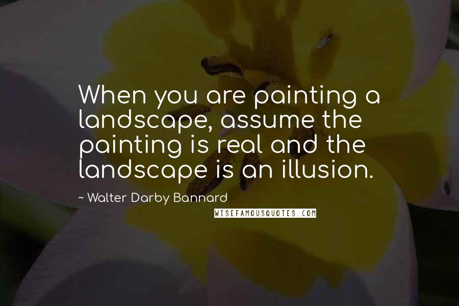 Walter Darby Bannard Quotes: When you are painting a landscape, assume the painting is real and the landscape is an illusion.