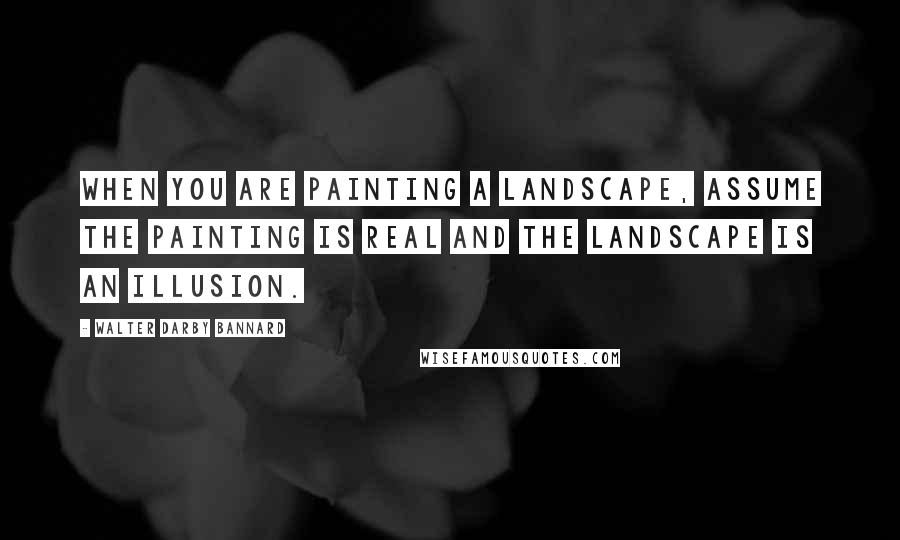 Walter Darby Bannard Quotes: When you are painting a landscape, assume the painting is real and the landscape is an illusion.