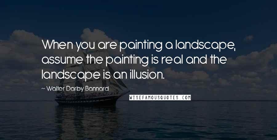 Walter Darby Bannard Quotes: When you are painting a landscape, assume the painting is real and the landscape is an illusion.