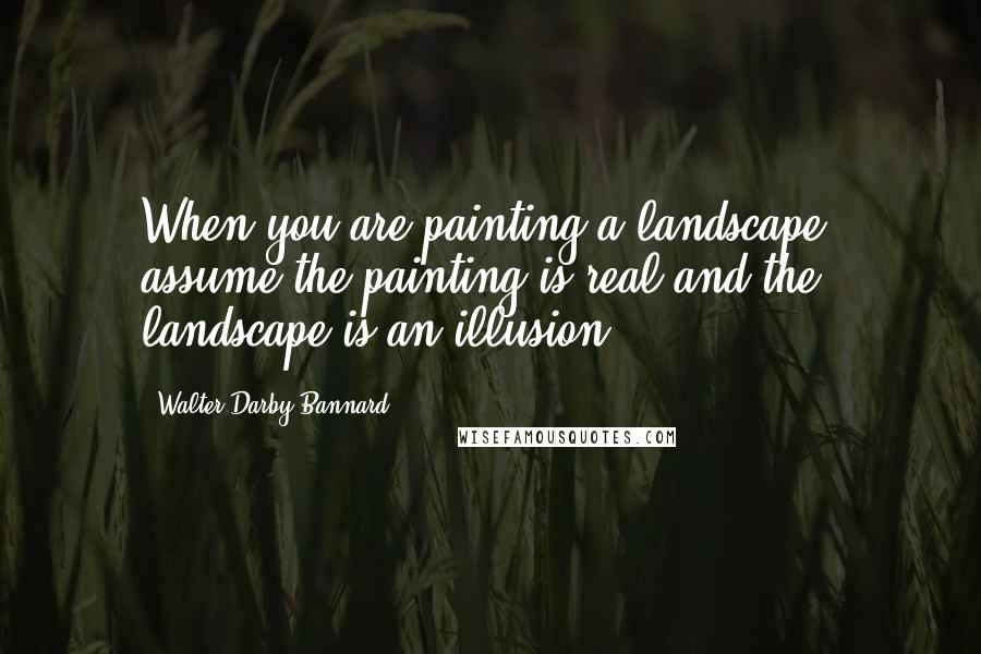 Walter Darby Bannard Quotes: When you are painting a landscape, assume the painting is real and the landscape is an illusion.