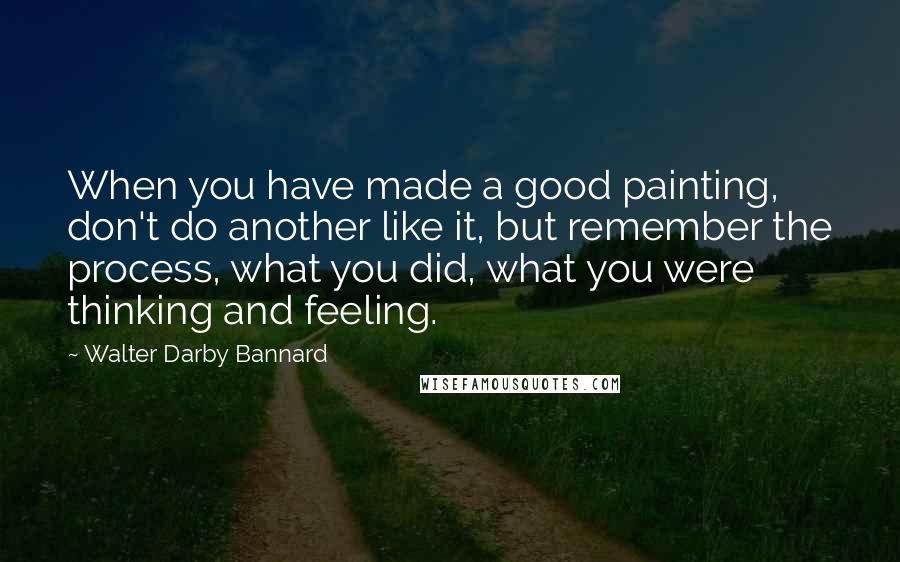 Walter Darby Bannard Quotes: When you have made a good painting, don't do another like it, but remember the process, what you did, what you were thinking and feeling.