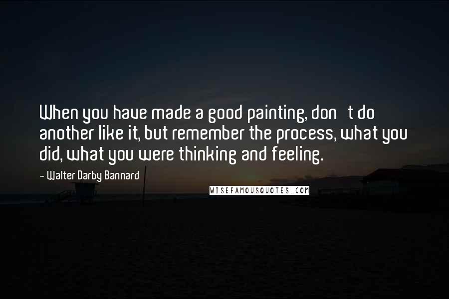 Walter Darby Bannard Quotes: When you have made a good painting, don't do another like it, but remember the process, what you did, what you were thinking and feeling.