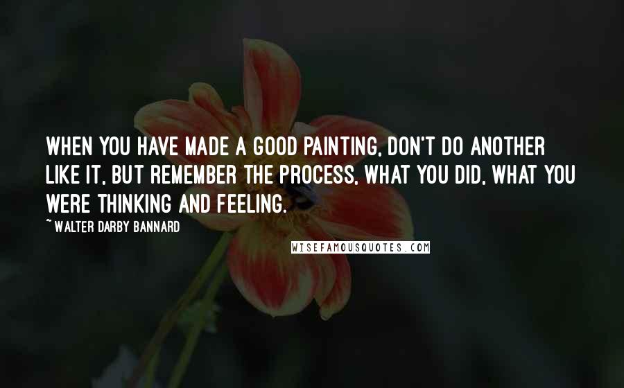 Walter Darby Bannard Quotes: When you have made a good painting, don't do another like it, but remember the process, what you did, what you were thinking and feeling.