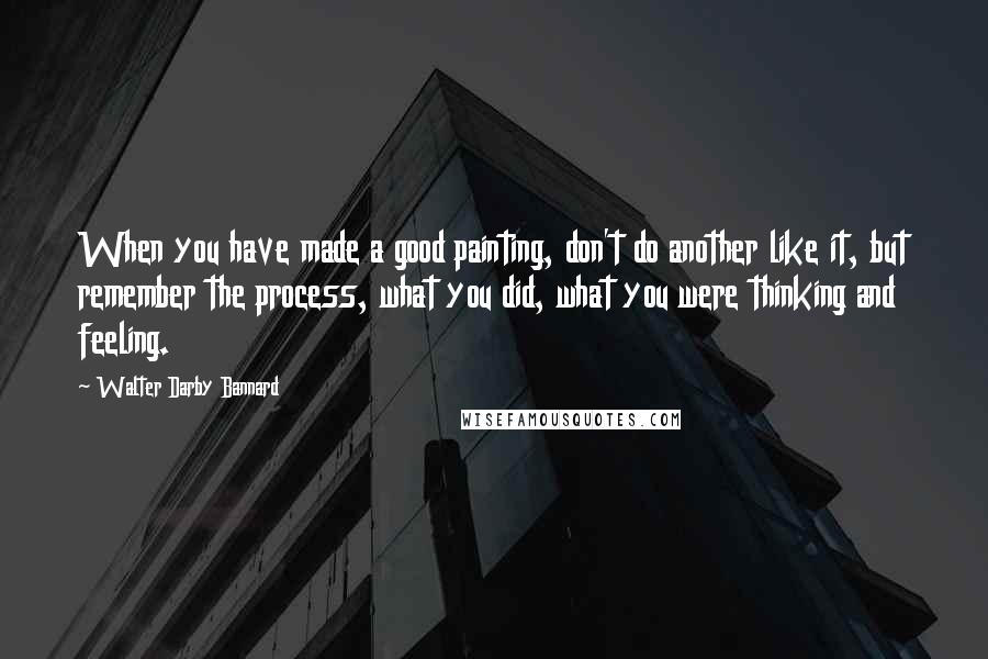 Walter Darby Bannard Quotes: When you have made a good painting, don't do another like it, but remember the process, what you did, what you were thinking and feeling.