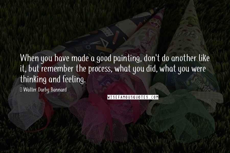 Walter Darby Bannard Quotes: When you have made a good painting, don't do another like it, but remember the process, what you did, what you were thinking and feeling.