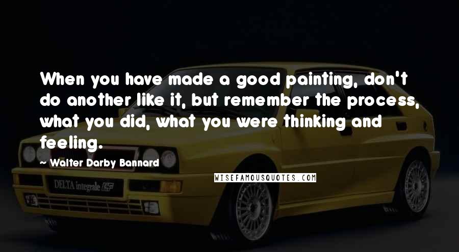 Walter Darby Bannard Quotes: When you have made a good painting, don't do another like it, but remember the process, what you did, what you were thinking and feeling.