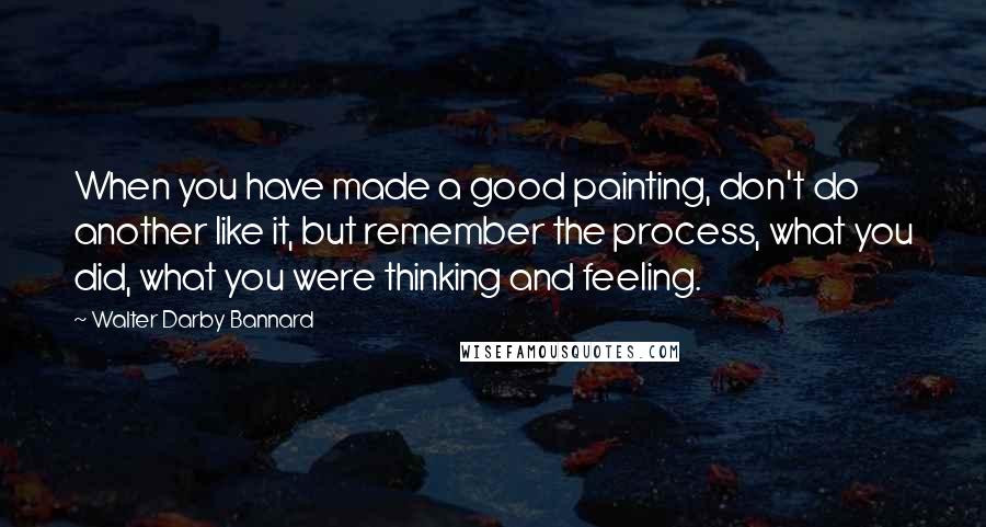 Walter Darby Bannard Quotes: When you have made a good painting, don't do another like it, but remember the process, what you did, what you were thinking and feeling.