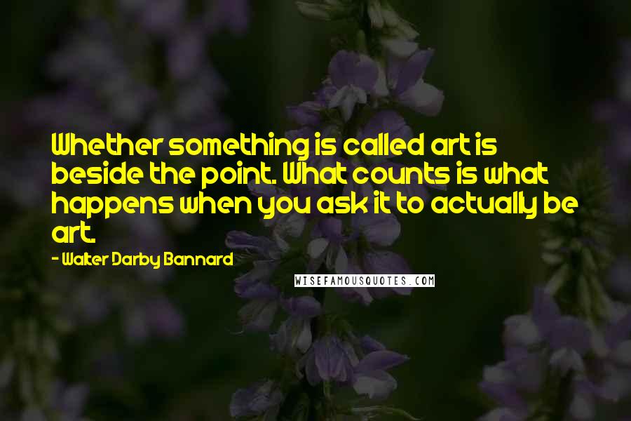 Walter Darby Bannard Quotes: Whether something is called art is beside the point. What counts is what happens when you ask it to actually be art.
