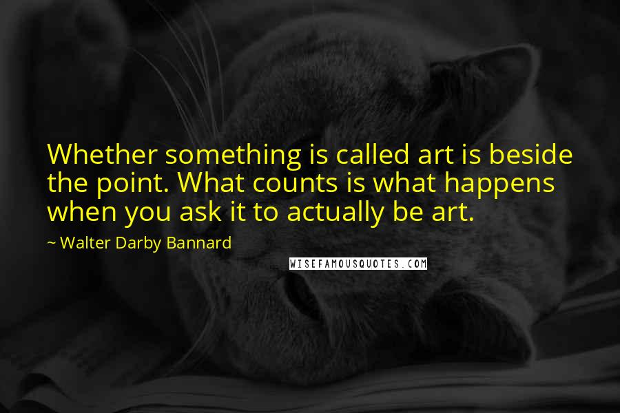 Walter Darby Bannard Quotes: Whether something is called art is beside the point. What counts is what happens when you ask it to actually be art.