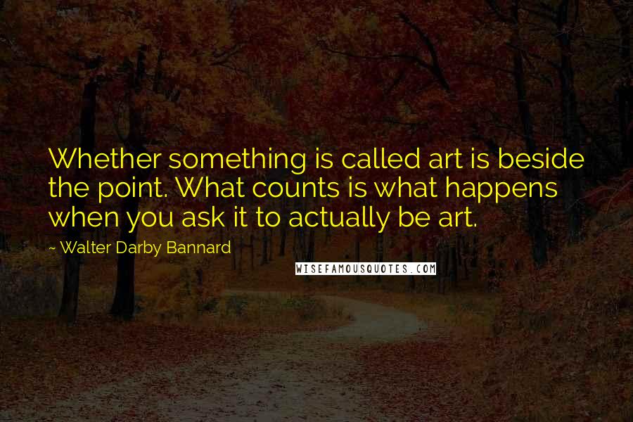 Walter Darby Bannard Quotes: Whether something is called art is beside the point. What counts is what happens when you ask it to actually be art.