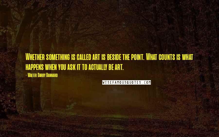 Walter Darby Bannard Quotes: Whether something is called art is beside the point. What counts is what happens when you ask it to actually be art.