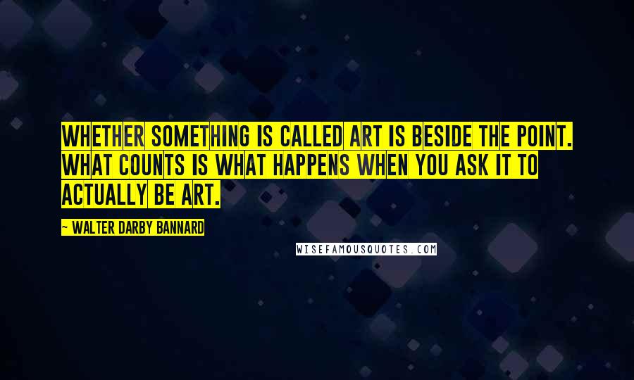 Walter Darby Bannard Quotes: Whether something is called art is beside the point. What counts is what happens when you ask it to actually be art.